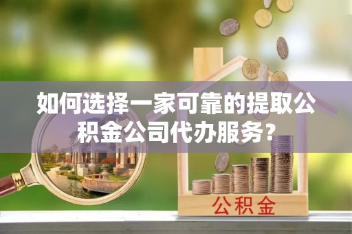 龙陵如何选择一家可靠的提取公积金公司代办服务？
