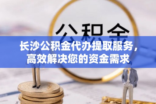 龙陵长沙公积金代办提取服务，高效解决您的资金需求