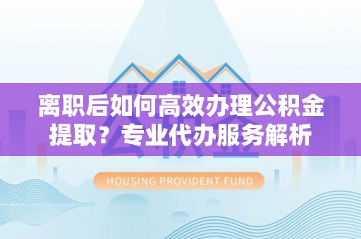 龙陵离职后如何高效办理公积金提取？专业代办服务解析