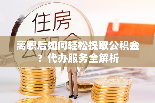 龙陵离职后如何轻松提取公积金？代办服务全解析