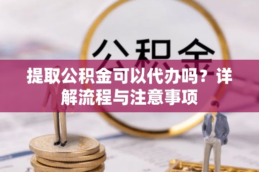 龙陵提取公积金可以代办吗？详解流程与注意事项