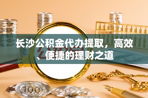 龙陵长沙公积金代办提取，高效、便捷的理财之道