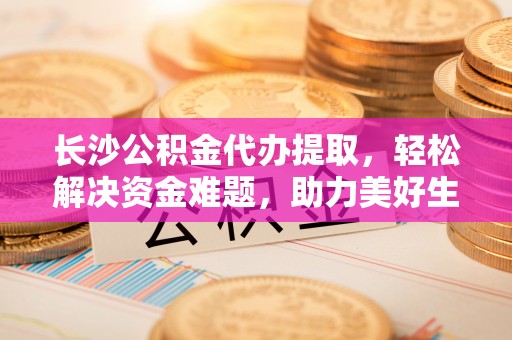 龙陵长沙公积金代办提取，轻松解决资金难题，助力美好生活