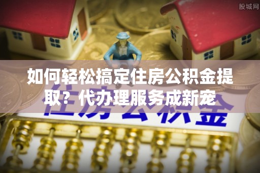 龙陵如何轻松搞定住房公积金提取？代办理服务成新宠