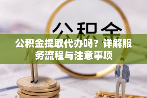 龙陵公积金提取代办吗？详解服务流程与注意事项