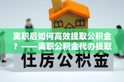 龙陵离职后如何高效提取公积金？——离职公积金代办提取全流程解析