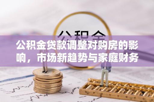 龙陵公积金贷款调整对购房的影响，市场新趋势与家庭财务规划