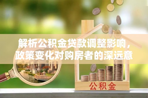 龙陵解析公积金贷款调整影响，政策变化对购房者的深远意义