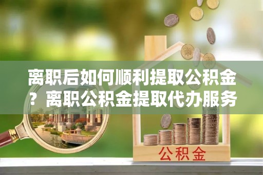 龙陵离职后如何顺利提取公积金？离职公积金提取代办服务帮你搞定！