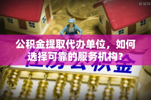 龙陵公积金提取代办单位，如何选择可靠的服务机构？