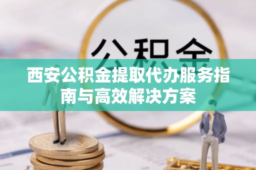 龙陵西安公积金提取代办服务指南与高效解决方案
