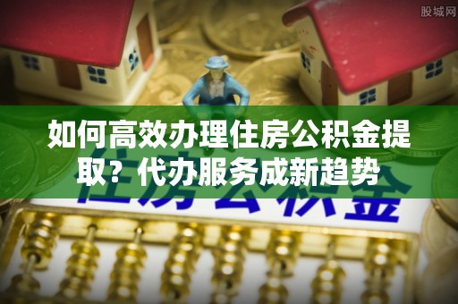 龙陵如何高效办理住房公积金提取？代办服务成新趋势