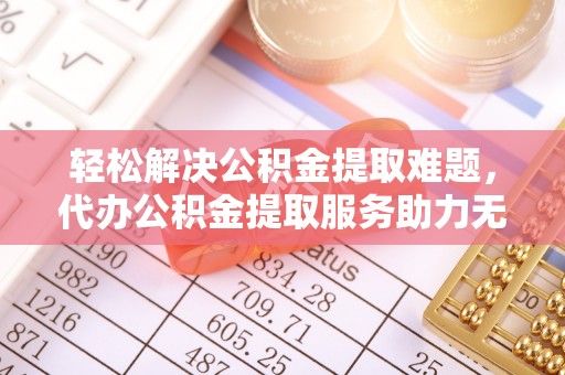 龙陵轻松解决公积金提取难题，代办公积金提取服务助力无忧生活