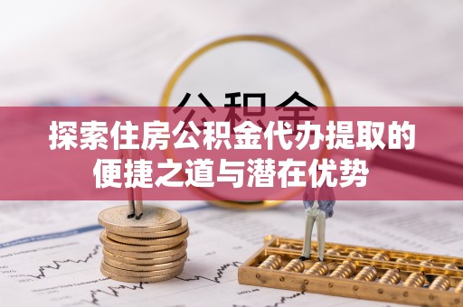 龙陵探索住房公积金代办提取的便捷之道与潜在优势