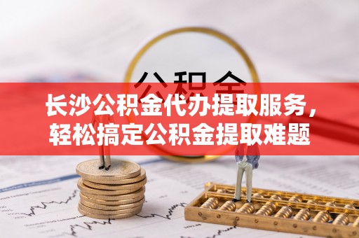 龙陵长沙公积金代办提取服务，轻松搞定公积金提取难题
