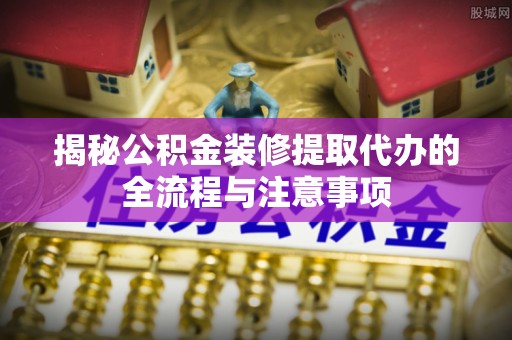 龙陵揭秘公积金装修提取代办的全流程与注意事项