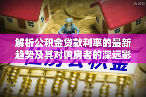 龙陵解析公积金贷款利率的最新趋势及其对购房者的深远影响