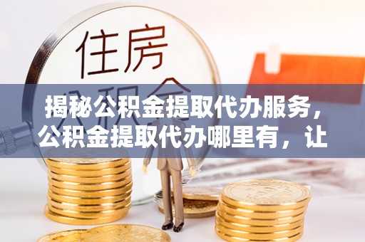 龙陵揭秘公积金提取代办服务，公积金提取代办哪里有，让你省时省心的解决方案