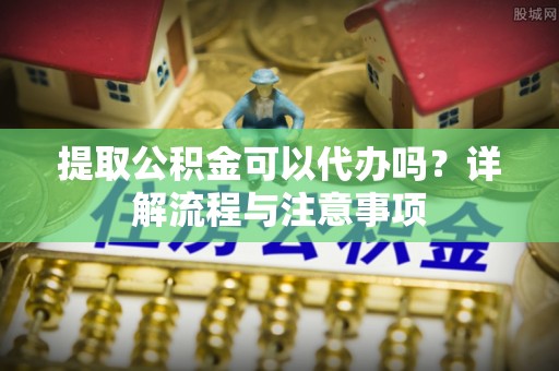 龙陵提取公积金可以代办吗？详解流程与注意事项