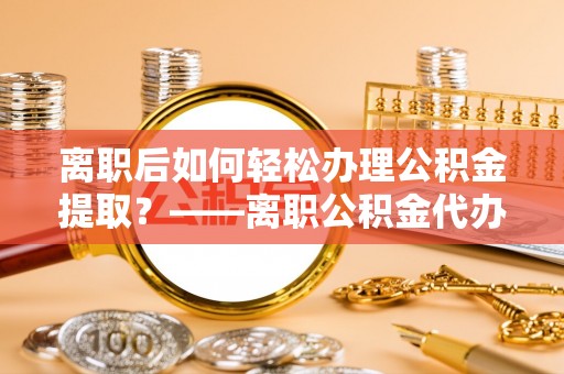 龙陵离职后如何轻松办理公积金提取？——离职公积金代办提取服务详解