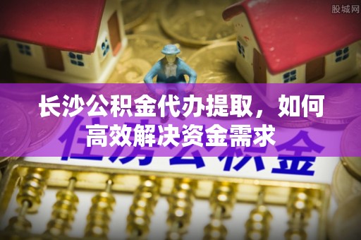 龙陵长沙公积金代办提取，如何高效解决资金需求