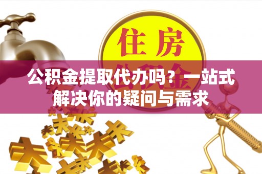 龙陵公积金提取代办吗？一站式解决你的疑问与需求