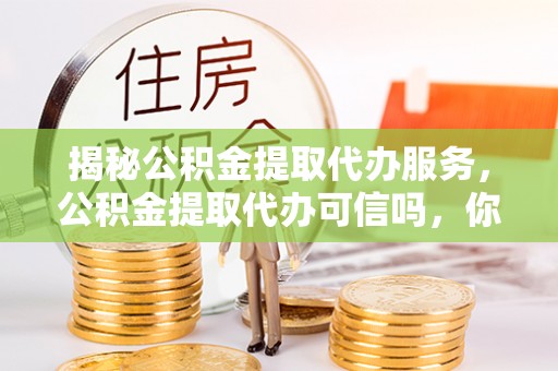 龙陵揭秘公积金提取代办服务，公积金提取代办可信吗，你需要知道的真相