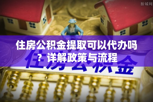 龙陵住房公积金提取可以代办吗？详解政策与流程