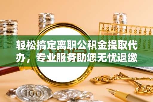 龙陵轻松搞定离职公积金提取代办，专业服务助您无忧退缴