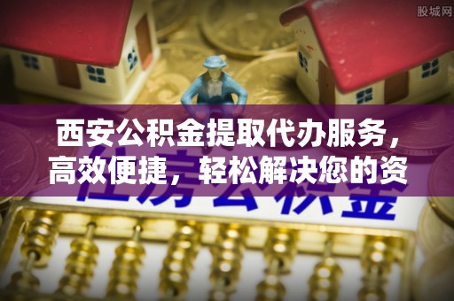 龙陵西安公积金提取代办服务，高效便捷，轻松解决您的资金需求