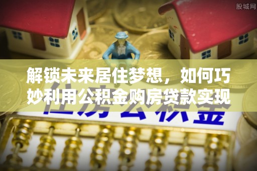 龙陵解锁未来居住梦想，如何巧妙利用公积金购房贷款实现房产投资