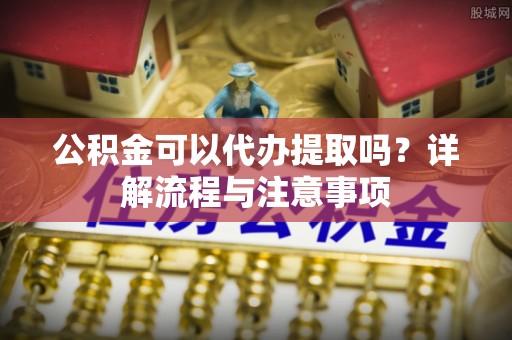龙陵公积金可以代办提取吗？详解流程与注意事项