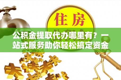 龙陵公积金提取代办哪里有？一站式服务助你轻松搞定资金难题