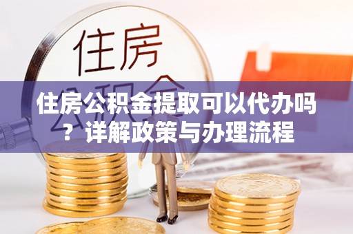 龙陵住房公积金提取可以代办吗？详解政策与办理流程