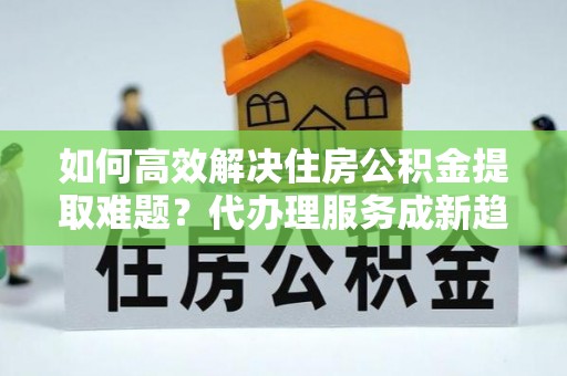 龙陵如何高效解决住房公积金提取难题？代办理服务成新趋势