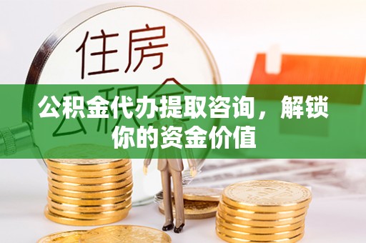 龙陵公积金代办提取咨询，解锁你的资金价值