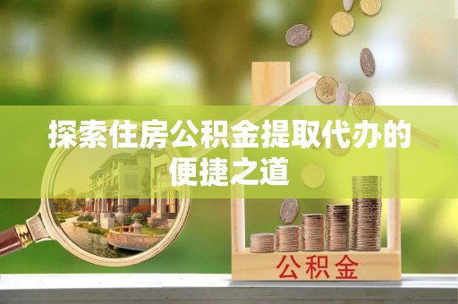 龙陵探索住房公积金提取代办的便捷之道