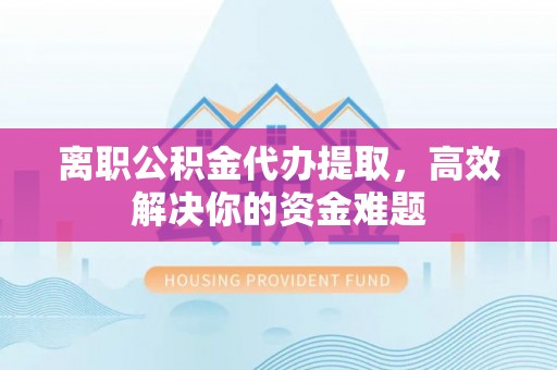 龙陵离职公积金代办提取，高效解决你的资金难题