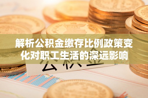 龙陵解析公积金缴存比例政策变化对职工生活的深远影响