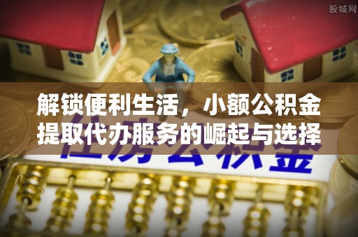 龙陵解锁便利生活，小额公积金提取代办服务的崛起与选择