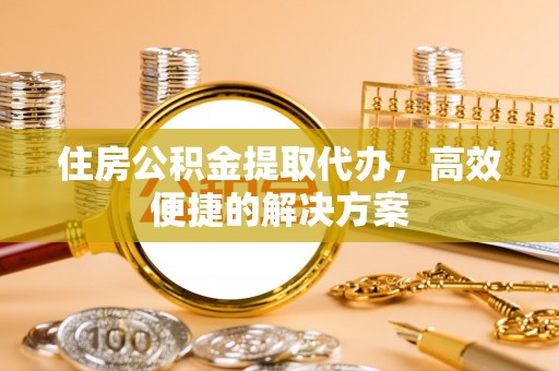 龙陵住房公积金提取代办，高效便捷的解决方案