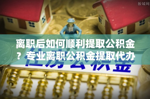 龙陵离职后如何顺利提取公积金？专业离职公积金提取代办服务指南