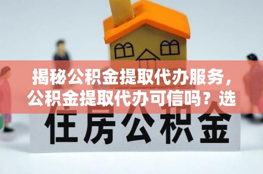 龙陵揭秘公积金提取代办服务，公积金提取代办可信吗？选择前你需要知道的真相