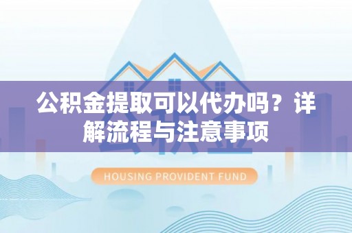 龙陵公积金提取可以代办吗？详解流程与注意事项