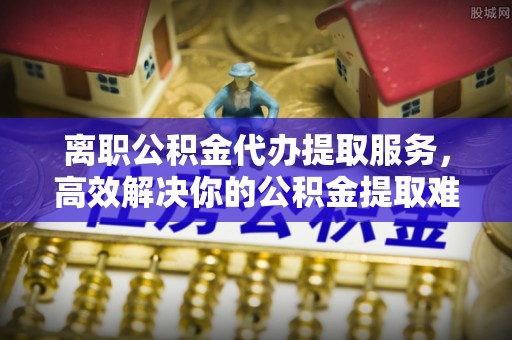 龙陵离职公积金代办提取服务，高效解决你的公积金提取难题