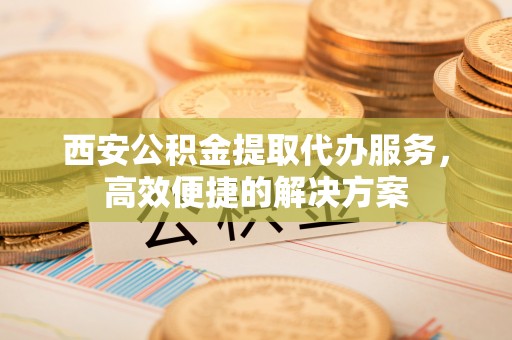 龙陵西安公积金提取代办服务，高效便捷的解决方案
