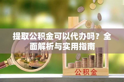 龙陵提取公积金可以代办吗？全面解析与实用指南