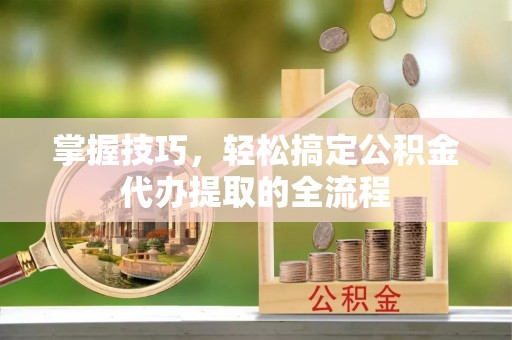 龙陵掌握技巧，轻松搞定公积金代办提取的全流程