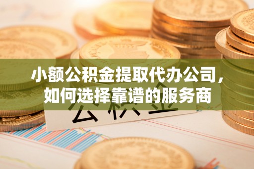 龙陵小额公积金提取代办公司，如何选择靠谱的服务商