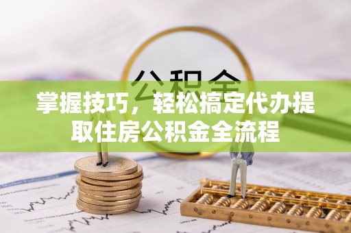 龙陵掌握技巧，轻松搞定代办提取住房公积金全流程